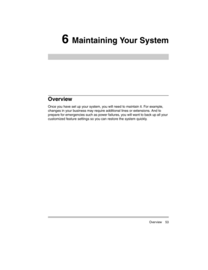 Page 63 Overview 53
6 Maintaining Your System
Overview
Once you have set up your system, you will need to maintain it. For example, 
changes in your business may require additional lines or extensions. And to 
prepare for emergencies such as power failures, you will want to back up all your 
customized feature settings so you can restore the system quickly. 