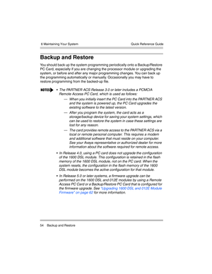 Page 64 6 Maintaining Your System
54 Backup and RestoreQuick Reference Guide
Backup and Restore
You should back up the system programming periodically onto a Backup/Restore 
PC Card, especially if you are changing the processor module or upgrading the 
system, or before and after any major programming changes. You can back up 
the programming automatically or manually. Occasionally you may have to 
restore programming from the backed-up file.
The PARTNER ACS Release 3.0 or later includes a PCMCIA 
Remote...