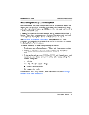 Page 65  6 Maintaining Your System
 Backup and Restore 55 Quick Reference Guide
Backup Programming–Automatic (#123)
Use this feature to set up the automatic backup of all programming (except the 
system date, day, and time). When Backup Programming–Automatic is set to 
Active, the information is backed up at 2:00 a.m. on the first day of each month to 
a Backup/Restore PC Card.
If Backup Programming–Automatic is Active and an automatic backup fails, a 
Backup-Failure Alarm message appears (instead of the system...