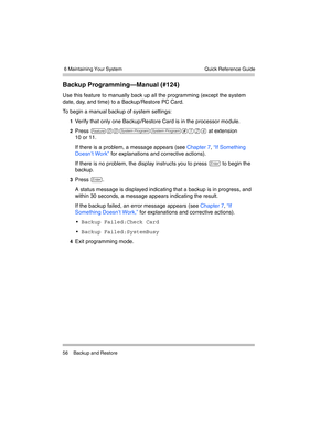 Page 66 6 Maintaining Your System
56 Backup and RestoreQuick Reference Guide
Backup Programming–Manual (#124)
Use this feature to manually back up all the programming (except the system 
date, day, and time) to a Backup/Restore PC Card. 
To begin a manual backup of system settings:
1Verify that only one Backup/Restore Card is in the processor module.
2Press f00ss#124 at extension
10 or 11.
If there is a problem, a message appears (see Chapter 7, “If Something 
Doesn’t Work” for explanations and corrective...