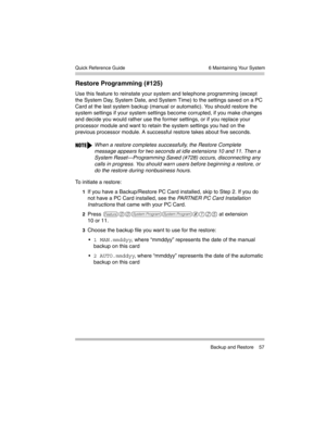 Page 67  6 Maintaining Your System
 Backup and Restore 57 Quick Reference Guide
Restore Programming (#125) 
Use this feature to reinstate your system and telephone programming (except 
the System Day, System Date, and System Time) to the settings saved on a PC 
Card at the last system backup (manual or automatic). You should restore the 
system settings if your system settings become corrupted, if you make changes 
and decide you would rather use the former settings, or if you replace your 
processor module and...