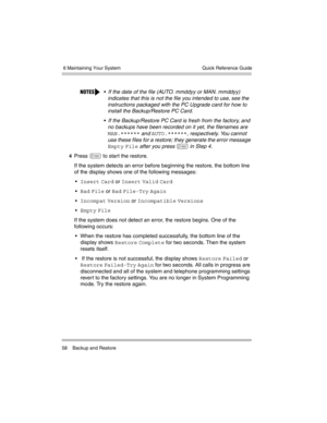 Page 68 6 Maintaining Your System
58 Backup and RestoreQuick Reference Guide
4Press e to start the restore.
If the system detects an error before beginning the restore, the bottom line 
of the display shows one of the following messages:

Insert Card or Insert Valid Card 

Bad File or Bad File-Try Again 

Incompat Version or Incompatible Versions 

Empty File 
If the system does not detect an error, the restore begins. One of the 
following occurs:
 When the restore has completed successfully, the bottom...