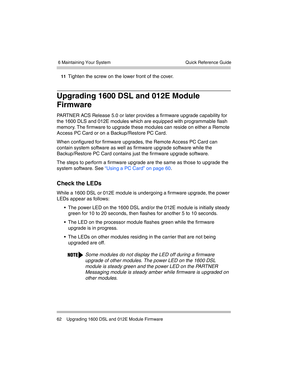 Page 72 6 Maintaining Your System
62 Upgrading 1600 DSL and 012E Module FirmwareQuick Reference Guide
11Tighten the screw on the lower front of the cover.
Upgrading 1600 DSL and 012E Module 
Firmware
PARTNER ACS Release 5.0 or later provides a firmware upgrade capability for 
the 1600 DLS and 012E modules which are equipped with programmable flash 
memory. The firmware to upgrade these modules can reside on either a Remote 
Access PC Card or on a Backup/Restore PC Card. 
When configured for firmware upgrades,...