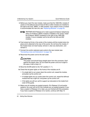 Page 74 6 Maintaining Your System
64 Adding New ModulesQuick Reference Guide
5Before you insert the new module, make sure that the 1600 DSL module (if 
used) is in the leftmost slot and that all 400 (or 200) modules are installed to 
the right of all 012E, 308EC, or 206 modules. If you need to move a module 
to accommodate the new one, see “Replacing Modules” on page 65.
6Push slowly but firmly in the center of the module until the module locks into 
place and is attached to the rear of the carrier. Do not...