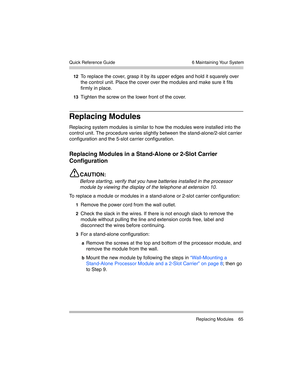 Page 75  6 Maintaining Your System
 Replacing Modules 65 Quick Reference Guide
12To replace the cover, grasp it by its upper edges and hold it squarely over 
the control unit. Place the cover over the modules and make sure it fits 
firmly in place.
13Tighten the screw on the lower front of the cover.
Replacing Modules
Replacing system modules is similar to how the modules were installed into the 
control unit. The procedure varies slightly between the stand-alone/2-slot carrier 
configuration and the 5-slot...