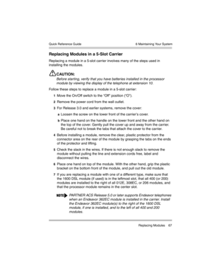 Page 77  6 Maintaining Your System
 Replacing Modules 67 Quick Reference Guide
Replacing Modules in a 5-Slot Carrier
Replacing a module in a 5-slot carrier involves many of the steps used in 
installing the modules.
CAUTION:
Before starting, verify that you have batteries installed in the processor 
module by viewing the display of the telephone at extension 10. 
Follow these steps to replace a module in a 5-slot carrier:
1Move the On/Off switch to the “Off” position (“O”).
2Remove the power cord from the wall...