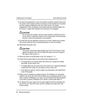 Page 78 6 Maintaining Your System
68 Replacing ModulesQuick Reference Guide
8To insert the replacement, once the module is properly seated, firmly push 
the center of the module until the connectors on the module lock into place, 
and the module is attached to the rear of the carrier. For proper 
engagement of the connectors, the module must be inserted straight into 
the carrier. A slight click indicates the connectors are engaged.
CAUTION:
Do not force the module. Use the carrier shelf as a reference and do...