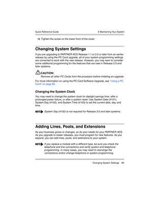 Page 79  6 Maintaining Your System
 Changing System Settings 69 Quick Reference Guide
15Tighten the screw on the lower front of the cover.
Changing System Settings
If you are upgrading to PARTNER ACS Release 1.1 or 2.0 or later from an earlier 
release by using the PC Card upgrade, all of your system programming settings 
are converted to work with the new release. However, you may want to consider 
some additional programming for the features that are new in Release 2.0 and 
later systems.
CAUTION:
Remove all...