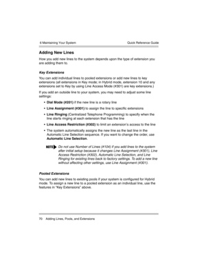 Page 80 6 Maintaining Your System
70 Adding Lines, Pools, and ExtensionsQuick Reference Guide
Adding New Lines
How you add new lines to the system depends upon the type of extension you 
are adding them to.
Key Extensions 
You can add individual lines to pooled extensions or add new lines to key 
extensions (all extensions in Key mode; in Hybrid mode, extension 10 and any 
extensions set to Key by using Line Access Mode (#301) are key extensions.) 
If you add an outside line to your system, you may need to...