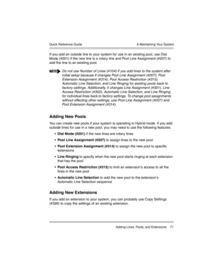 Page 81  6 Maintaining Your System
 Adding Lines, Pools, and Extensions 71 Quick Reference Guide
If you add an outside line to your system for use in an existing pool, use Dial 
Mode (#201) if the new line is a rotary line and Pool Line Assignment (#207) to 
add the line to an existing pool.
Adding New Pools
You can create new pools if your system is operating in Hybrid mode. If you add 
outside lines for use in a new pool, you may need to use the following features:
Dial Mode (#201) if the new lines are...