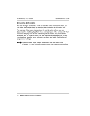 Page 82 6 Maintaining Your System
72 Adding Lines, Pools, and ExtensionsQuick Reference Guide
Swapping Extensions 
If a user changes location but wants to keep the same extension number, you 
can make the change easily by changing the connection at the control unit. 
For example, if the users at extensions 29 and 32 switch offices, you can 
disconnect the modular plugs from those extension jacks in the control unit. Then 
reconnect the plug from 32 into extension jack 29 and the plug from 29 into 
extension...