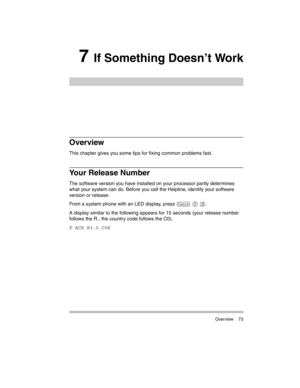 Page 83 Overview 73
7 If Something Doesn’t Work
Overview
This chapter gives you some tips for fixing common problems fast.
Your Release Number
The software version you have installed on your processor partly determines 
what your system can do. Before you call the Helpline, identify your software 
version or release:
From a system phone with an LED display, press 
f 5 9.
A display similar to the following appears for 15 seconds (your release number 
follows the R., the country code follows the C0).
P ACS R3.0...