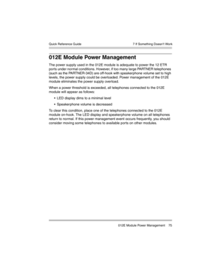 Page 85  7 If Something Doesn’t Work
 012E Module Power Management 75 Quick Reference Guide
012E Module Power Management
The power supply used in the 012E module is adequate to power the 12 ETR 
ports under normal conditions. However, if too many large PARTNER telephones 
(such as the PARTNER-34D) are off-hook with speakerphone volume set to high 
levels, the power supply could be overloaded. Power management of the 012E 
module eliminates the power supply overload. 
When a power threshold is exceeded, all...