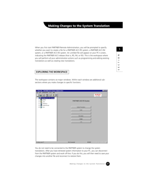 Page 2321
SECTION
When you first start PARTNER Remote Administration, you will be prompted to specify 
whether you want to create a file for a PARTNER ACS R5 system, a PARTNER ACS R4 
system, or a PARTNER ACS R3 system. An untitled file will appear on your PC’s screen, 
indicating the PARTNER ACS release (that is, R5, R4, or R3). This is the workspace where 
you will perform all your administration actions such as programming and editing existing 
translations as well as creating new translations.
The workspace...