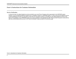 Page 12PARTNER
® Advanced Communications System
2
Form A: Instructions for Customer InformationForm A: Instructions for Customer InformationService Verification
In almost all cases, the default telephone service provided by your local Phone Company will be appropriate for the PARTNER system. 
However, if you are switching telephone systems from a competitors system to a PARTNER system, or if this is the first time telephone service 
is being established at this site, you will need to verify that your local...