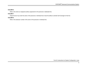 Page 15PARTNER
® Advanced Communications System
5
Form B: Instructions for System Configuration: Lines
COLUMN 6: 
Write in the owner (or assigned auxiliary equipment) for the personal or dedicated line.
COLUMN 7: 
Check the box if you wish the owner of the personal or individual line to have the ability to activate Call Coverage for that line.
COLUMN 8: 
Write in the extension number of the owner of the personal or individual line. 