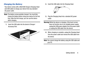 Page 11Getting Started       6
Charging the Batter y
Your device comes with a Wall/USB Charger (Charging Head 
and USB cable) to charge your device from any standard 
AC power outlet.
Note: The battery comes partially charged. You must fully 
charge the battery before using your device for the first 
time. After the first charge, you can use the device 
while charging.
1.Insert the USB cable into the device’s Charger/
Accessory Port. 2.Insert the USB cable into the Charging Head.
3.Plug the Charging Head into a...