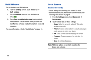 Page 10499
Multi Window
Set the device to use Multi window.
1.From the Settings screen, touch Device tab ➔ 
Multi window.
2.Touch the OFF/ON button to turn Multi window
 
ON .
3.Touch Open in multi window view to automatically 
view content in a multi window when you open files 
from My Files or Video, or attachments from email and 
messages.
For more information, refer to “Multi Window” on page 19.
Lock Screen
Screen Security
Choose settings for unlocking your screen. For more 
information about using the lock...