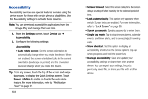 Page 108103
Accessibility
Accessibility services are special features to make using the 
device easier for those with certain physical disabilities. Use 
the Accessibility settings to activate these services.
Note: You can download accessibility applications from the Google Play and manage their use here.
1.From the Settings screen, touch Device tab ➔ 
Accessibility.
2.Configure the following settings:
Accessibility
 Auto rotate screen: Set the screen orientation to 
automatically change when you rotate the...