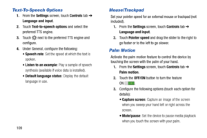 Page 114109
Text-To-Speech Options
1.From the Settings screen, touch Controls tab ➔ 
Language and input.
2.Touch Text-to-speech options and select the 
preferred TTS engine.
3.Touch   next to the preferred TTS engine and 
configure.
4.Under General, configure the following:
 Speech rate: Set the speed at which the text is 
spoken.
 Listen to an example: Play a sample of speech 
synthesis (available if voice data is installed).
 Default language status: Display the default 
language in use.
Mouse/Trackpad
Set...