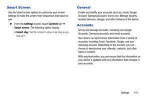 Page 115Settings       110
Smart Screen
Use the Smart screen options to customize your screen 
settings to make the screen more responsive and easier to 
use.
  From the Settings screen, touch Controls tab ➔ 
Smart screen. The following option display:
: Set the screen to stay on as long as you 
look at it.
General
Create and modify your accounts (such as, Email, Google 
Account, Samsung Account, and so on). Manage security, 
location services, storage, and other features of the device.
Accounts
Set up and...