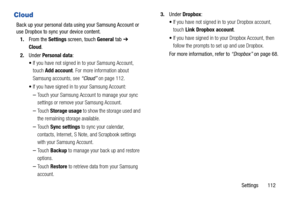 Page 117Settings       112
Cloud
Back up your personal data using your Samsung Account or 
use Dropbox to sync your device content.
1.From the Settings screen, touch General tab ➔ 
Cloud.
2.Under Personal data:
If you have not signed in to your Samsung Account, 
touch Add account. For more information about 
Samsung accounts, see “Cloud” on page 112.
If you have signed in to your Samsung Account:
–Touch your Samsung Account to manage your sync 
settings or remove your Samsung Account. 
–Touch Storage usage to...