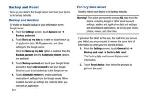 Page 118113
Backup and Reset
Back up your data to the Google server and reset your device 
to its factory defaults.
Backup and Restore
To enable or disable backup of your information to the 
Google server.
1.From the Settings screen, touch General tab ➔ 
Backup and reset.
2.Touch Back up my data to enable or disable back up 
of application data, Wi-Fi passwords, and other 
settings to the Google server.
Once the Back up my data option is enabled, then the 
Backup account and the Automatic restore options 
are...