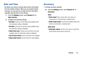 Page 119Settings       114
Date and Time
By default, your device receives date and time information 
from the wireless network. When you are outside network 
coverage, you may want to set date and time information 
manually using the Date & time settings.
1.From the Settings screen, touch General tab ➔ 
Date and time.
2.Configure the following settings:
: Enter the current date (only available when 
the Automatic setting is disabled).
: Enter the current time (only available when 
the Automatic setting is...