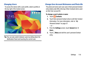 Page 123Settings       118
Changing Users
To access the device with a user profile, select a profile at 
the top right of the locked screen.
Tip: You can also switch between users by sliding down the 
Notification Panel and touching the current user.
Change User Account Nicknames and Photo IDs
The photo and name each user uses in their personal Contact 
entry (listed under ME at the top of their Contacts list) is used 
as their User account ID. 
To change a user’s photo or name:
1.To u c h  Contacts.
2.Touch...