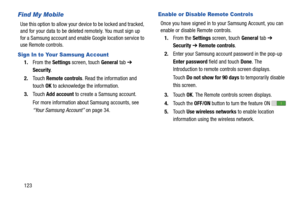 Page 128123
Find My Mobile
Use this option to allow your device to be locked and tracked, 
and for your data to be deleted remotely. You must sign up 
for a Samsung account and enable Google location service to 
use Remote controls.
Sign In to Your Samsung Account
1.From the Settings screen, touch General tab ➔ 
Security.
2.Touch Remote controls. Read the information and 
touch OK to acknowledge the information.
3.Touch Add account to create a Samsung account.
For more information about Samsung accounts, see...