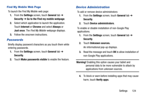 Page 129Settings       124
Find My Mobile Web Page
To launch the Find My Mobile web page:
1.From the Settings screen, touch General tab ➔ 
Security ➔ Go to the Find my mobile webpage.
2.Select which application to launch the application. 
Touch Internet or Chrome and select Always or 
Just once. The Find My Mobile webpage displays.
3.Follow the onscreen instructions.
Passwords
Briefly display password characters as you touch them while 
entering passwords.
1.From the Settings screen, touch General tab ➔...