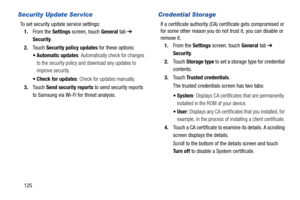 Page 130125
Security Update Ser vice
To set security update service settings:
1.From the Settings screen, touch General tab ➔ 
Security.
2.Touch Security policy updates for these options:
 Automatic updates: Automatically check for changes 
to the security policy and download any updates to 
improve security.
 Check for updates: Check for updates manually.
3.Touch Send security reports to send security reports 
to Samsung via Wi-Fi for threat analysis.
Credential Storage
If a certificate authority (CA)...