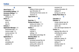 Page 133       128
Index
A
About Device126
Accessibility Settings103
Accessory Settings114
Accounts33
, 110
setting up 33
Alarm64
delete 65
set 64
stop 65
Antenna9
Application Manager115
downloaded apps 115
memory usage 115
running services 116
SD card 116
Applications63
access 64
GPS 63
uninstalling 88
updating 63Apps
adding to Home screen 24
app information 26
removing from Home screen 24
shortcuts 24
Apps Screen26
B
Back Key15
Backup and Reset113
backup and restore 113
factory data reset 113
Battery5
charging...