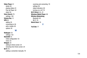 Page 139       134 Video Player61
delete 62
playing videos 61
Pop-Up Player 62
share 62
Voice Search76
settings 108
Volume Key12
VPN95
adding 95
connecting to 95
edit or delete 95
options 95
W
Wallpaper25
settings 102
WatchON53
initial configuration 53
menu 53
Widgets24
adding to Home screen 24
removing from Home screen 24
Wi-Fi78
adding a connection manually 79scanning and connecting 79
settings 80
status indicators 80
turning on or off 78
Wi-Fi Direct23
, 81
Windows Media Player89
Wireless Networking
Bluetooth...