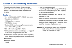 Page 15Understanding Your Device       10
Section 2: Understanding Your Device
This section outlines key features of your device and 
describes the screen and the icons that appear when the 
device is in use. It also shows how to navigate through 
the device.
Features
10.1-inch WXGA (1280x800) TFT (PLS) LCD touch screen
Android Version: Kit Kat 4.4
1.2 GHz quad-core processors
Full HTML Web Browser
Bluetooth 4.0 Wireless technology. For more information, 
refer to “Bluetooth” on page 82.
Built-in Wi-Fi...