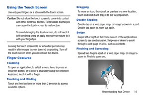 Page 21Understanding Your Device       16
Using the Touch Screen
Use only your fingers or a stylus with the touch screen.
Caution! Do not allow the touch screen to come into contact 
with other electrical devices. Electrostatic discharges 
can cause the touch screen to malfunction.
To avoid damaging the touch screen, do not touch it 
with anything sharp or apply excessive pressure to it 
with your fingertips.
Leaving the touch screen idle for extended periods may 
result in afterimages (screen burn-in) or...