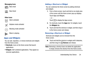 Page 29Understanding Your Device       24 Messaging Icons
Other Icons
Apps and Widgets
You can add, reposition, or remove shortcuts and widgets 
from the Home screen.
Shortcuts: Icons on the Home screen that launch 
applications. 
Widgets: Self-contained applications. They appear as 
onscreen applications.
Adding a Shor tcut or Widget
You can customize the Home screen by adding shortcuts 
and widgets.
1.From a Home screen, touch and hold on an empty area 
of the screen until the Home screen  pop-up  displays....