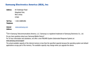 Page 4Samsung Electronics America (SEA), Inc 
©2014 Samsung Telecommunications America, LLC. Samsung is a registered trademark of Samsung Electronics Co., Ltd.
Do you have questions about your Samsung Mobile Device?
For 24 hour information and assistance, we offer a new FAQ/ARS System (Automated Response System) at:
www.samsung.com/us/support
The actual available capacity of the internal memory is less than the specified capacity because the operating system and default 
applications occupy part of the memory....