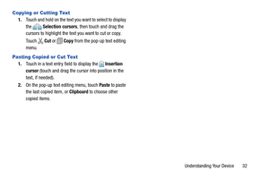 Page 37Understanding Your Device       32
Copying or Cutting Text
1.Touch and hold on the text you want to select to display 
the  Selection cursors, then touch and drag the 
cursors to highlight the text you want to cut or copy.
Touch  Cut or   Copy from the pop-up text editing 
menu.
Pasting Copied or Cut Text
1.Touch in a text entry field to display the  Insertion 
cursor (touch and drag the cursor into position in the 
text, if needed).
2.On the pop-up text editing menu, touch Paste to paste 
the last...