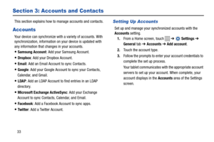 Page 3833
Section 3: Accounts and Contacts
This section explains how to manage accounts and contacts.
Accounts
Your device can synchronize with a variety of accounts. With 
synchronization, information on your device is updated with 
any information that changes in your accounts.
Samsung Account: Add your Samsung Account.
Dropbox: Add your Dropbox Account.
Email: Add an Email Account to sync Contacts.
Google: Add your Google Account to sync your Contacts, 
Calendar, and Gmail.
LDAP: Add an LDAP Account to find...