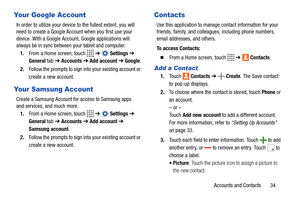 Page 39Accounts and Contacts       34
Your Google Account
In order to utilize your device to the fullest extent, you will 
need to create a Google Account when you first use your 
device. With a Google Account, Google applications will 
always be in sync between your tablet and computer.
1.From a Home screen, touch   ➔  Settings ➔ 
General tab
 ➔ Accounts ➔ Add account ➔ Google.
2.Follow the prompts to sign into your existing account or 
create a new account.
Your Samsung Account
Create a Samsung Account for...