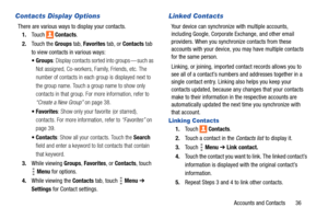 Page 41Accounts and Contacts       36
Contacts Display Options
There are various ways to display your contacts.
1.Touch  Contacts.
2.Touch the Groups tab, Favorites tab, or Contacts tab 
to view contacts in various ways:
: Display contacts sorted into groups — such as 
Not assigned, Co-workers, Family, Friends, etc. The 
number of contacts in each group is displayed next to 
the group name. Touch a group name to show only 
contacts in that group. For more information, refer to 
“Create a New Group” on page 38....