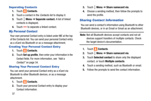 Page 4237
Separating Contacts
1.Touch  Contacts.
2.Touch a contact in the Contacts list to display it.
3.Touch  Menu ➔ Separate contact. A list of linked 
contacts is displayed.
4.Touch  to separate a linked contact.
My Personal Contact
Your own personal Contact entry is listed under ME at the top 
of the Contacts list. You can send your personal Contact entry 
as a vCard via Bluetooth or as a message attachment.
Creating Your Personal Contact Entr y
1.Touch  Contacts.
2.Touch Set up profile, then enter your...