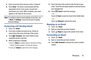 Page 47Messaging       42 5.Enter an account name and your name, if required.
6.Touch Done. The device communicates with the 
appropriate server to set up your account and 
synchronize your email. When complete, your email 
appears in the Inbox for the account.
Note: To configure email account settings at any time, use 
Menu ➔ Settings. Touch the account to display 
Account settings.
Composing and Sending Email
1.Touch  Email.
2.If you have multiple accounts set up, choose an 
account from the menu at the top...