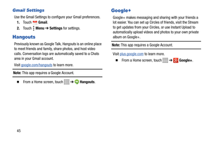 Page 5045
Gmail Settings
Use the Gmail Settings to configure your Gmail preferences.
1.Touch  Gmail.
2.Touch  Menu ➔ Settings for settings.
Hangouts
Previously known as Google Talk, Hangouts is an online place 
to meet friends and family, share photos, and host video 
calls. Conversation logs are automatically saved to a Chats 
area in your Gmail account.
Visit google.com/hangouts
 to learn more. 
Note: This app requires a Google Account.
  From a Home screen, touch   ➔  Hangouts.
Google+
Google+ makes...