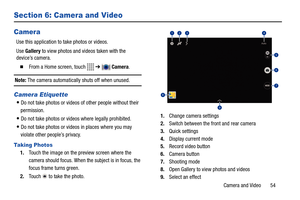 Page 59Camera and Video       54
Section 6: Camera and Video
Camera
Use this application to take photos or videos.
Use Gallery to view photos and videos taken with the 
device’s camera. 
  From a Home screen, touch   ➔  Camera.
Note: The camera automatically shuts off when unused.
Camera Etiquette
Do not take photos or videos of other people without their 
permission.
Do not take photos or videos where legally prohibited.
Do not take photos or videos in places where you may 
violate other people’s privacy....