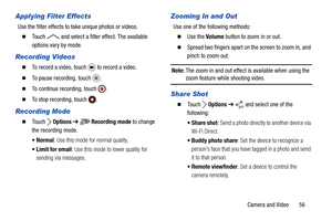 Page 61Camera and Video       56
Applying Filter Effects
Use the filter effects to take unique photos or videos.
  Touch   and select a filter effect. The available 
options vary by mode.
Recording Videos
  To record a video, touch   to record a video.
  To pause recording, touch  .
  To continue recording, touch  .
  To stop recording, touch  .
Recording Mode
  To u c h   Options ➔  Recording mode to change 
the recording mode.
: Use this mode for normal quality.
 Limit for email: Use this mode to lower...