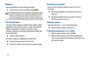 Page 6459
Galler y
Use this application to view images and videos.
  From a Home screen, touch   ➔  Gallery.
Note: Some file formats are not supported depending on the 
software installed on the device. Some files may not 
play properly depending on the encoding method used.
Viewing Images
Launching Gallery displays available folders. When another 
application, such as Email, saves an image, the Download 
folder is automatically created to contain the image. 
Likewise, capturing a screenshot automatically...