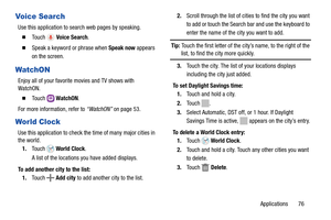 Page 81Applications       76
Voice Search
Use this application to search web pages by speaking.
  To u c h   Voice Search.
  Speak a keyword or phrase when Speak now appears 
on the screen.
WatchON
Enjoy all of your favorite movies and TV shows with 
WatchON.
  To u c h  
 WatchON.
For more information, refer to “WatchON” on page 53.
World Clock
Use this application to check the time of many major cities in 
the world.
1.Touch  World Clock.
A list of the locations you have added displays.
To add another city...