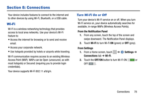 Page 83Connections       78
Section 8: Connections
Your device includes features to connect to the internet and 
to other devices by using Wi-Fi, Bluetooth, or a USB cable.
Wi-Fi
Wi-Fi is a wireless networking technology that provides 
access to local area networks. Use your device’s Wi-Fi 
feature to:
Access the internet for browsing or to send and receive 
email.
Access your corporate network.
Use hotspots provided by hotels or airports while traveling.
Wi-Fi communication requires access to an existing...